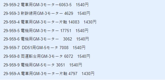 29-959-2 電車用GM-3モーター6063-5 1540円 29-959-3 新幹線用GM-3モーター 4629 1540円 29-959-4 電車用GM-3モーター片軸 14083 1430円 29-959-5 電機用GM-3モーター 17751 1540円 29-959-6 電機用GM-3モーター 3062 1540円 29-959-7 DD51用GM-5モータ 7008 1540円 29-959-8 両運転台用GM-3モータ 6072 1540円 29-959-9 電機用GM-5モータ 3051 1540円 29-959-A 電車用GM-3モーター片軸 4797 1430円