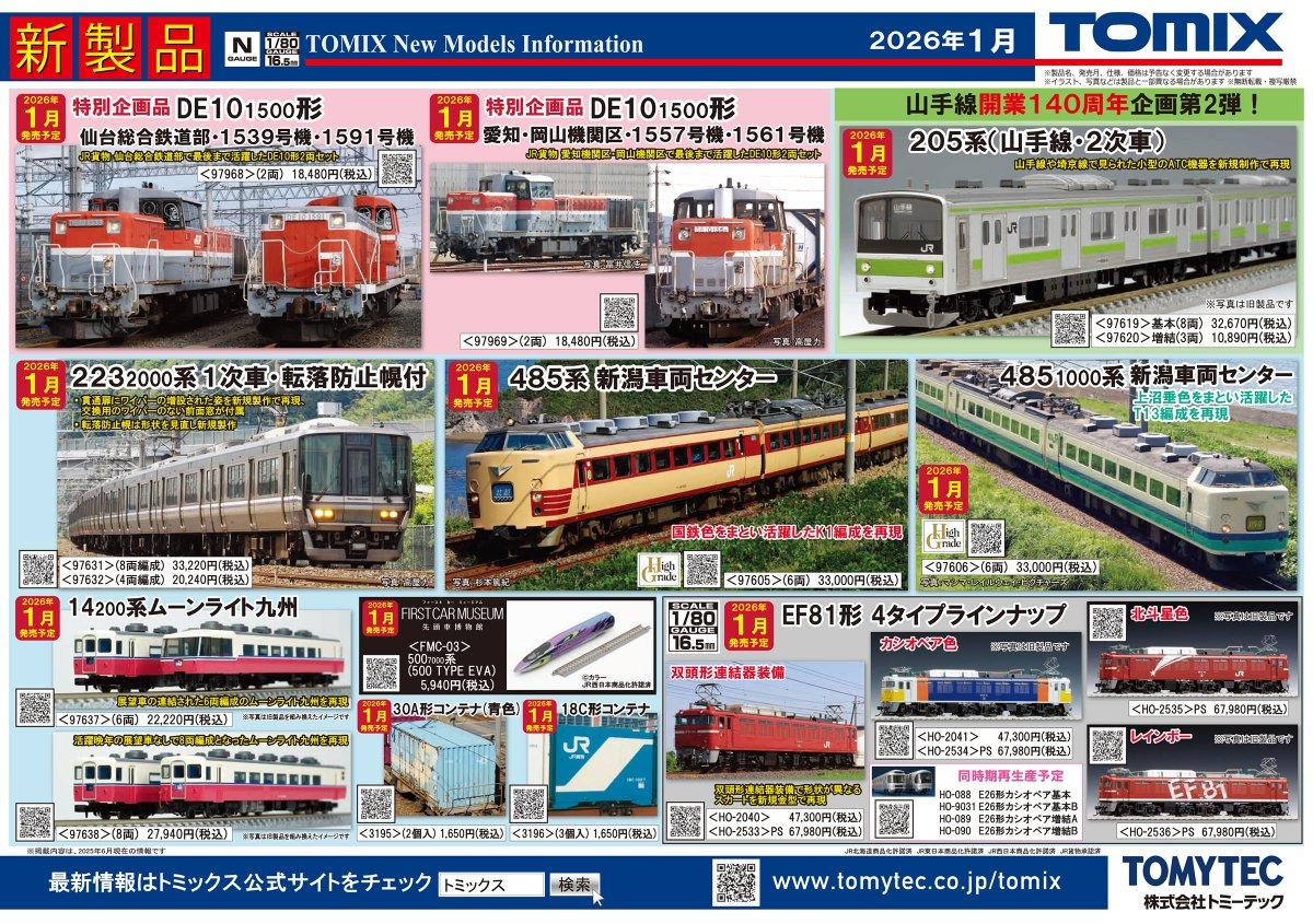 TOMIX】リリースニュース 新製品発売ポスター公開！ 2026年1月発売予定 ・JR 223 2000番代(1次車・転落防止幌付・8両編成)セット 33,220円 ・JR 223 2000番代(1次車・転落防止幌付・4両編成)セット 20,240円 ・JR 485系(新潟車両センター・K1編成)セット 33,000円 ・JR 485 1000番代(新潟車両センター・T13編成)セット 33,000円 ・トレインマーク485-300・1000系用(文字)C 1,100円 ・JR 14 200番代(ムーンライト九州・６両編成)セット 22,220円 ・JR 14 200番代(ムーンライト九州・８両編成)セット 27,940円 ・JR EF81形450番代(前期型) 8,470円 ・JR 205系(山手線・2次車)基本セット 32,670円 ・JR 205系(山手線・2次車)増結セット 10,890円 ・JR DE10 1500番代(仙台総合鉄道部・1539号機・1591号機)セット 特別企画品 18,480円 ・JR DE10 1500番代(愛知・岡山機関区・1557号機・1561号機)セット 特別企画品 18,480円 ・JR 30A形コンテナ(青色・2個入) 1,650円 ・JR 18C形コンテナ(3個入) 1,650円 ・ファーストカーミュージアム JR 500-7000系山陽新幹線(500 TYPE EVA) 5,940円 ・(HO)JR EF81形(双頭形連結器) 47,300円 ・(HO)JR EF81形(カシオペア色) 47,300円 ・(HO)JR EF81形(双頭形連結器・プレステージモデル) 67,980円 ・(HO)JR EF81形(カシオペア色・プレステージモデル) 67,980円 ・(HO)JR EF81形(北斗星色・プレステージモデル) 67,980円 ・(HO)JR EF81形(レインボー・プレステージモデル) 67,980円 ・(HO)JR E26系カシオペア基本セット 49,280円 ・(HO)JR E26系特急寝台客車(カシオペア)基本セットB 49,280円 ・(HO)JR E26系カシオペア増結セットA 41,580円 ・(HO)JR E26系カシオペア増結セットB 39,380円 ・転落防止幌(223系用) 1,320円 ・密連形TNカプラー(SP・グレー・電連1段付) 440円 ・DT138B(プレート輪心) 880円 ・ﾃｰﾙﾗｲﾄ基板 (常点灯CL・白色LED) 1,320円 ・アンテナ(DD51) 330円