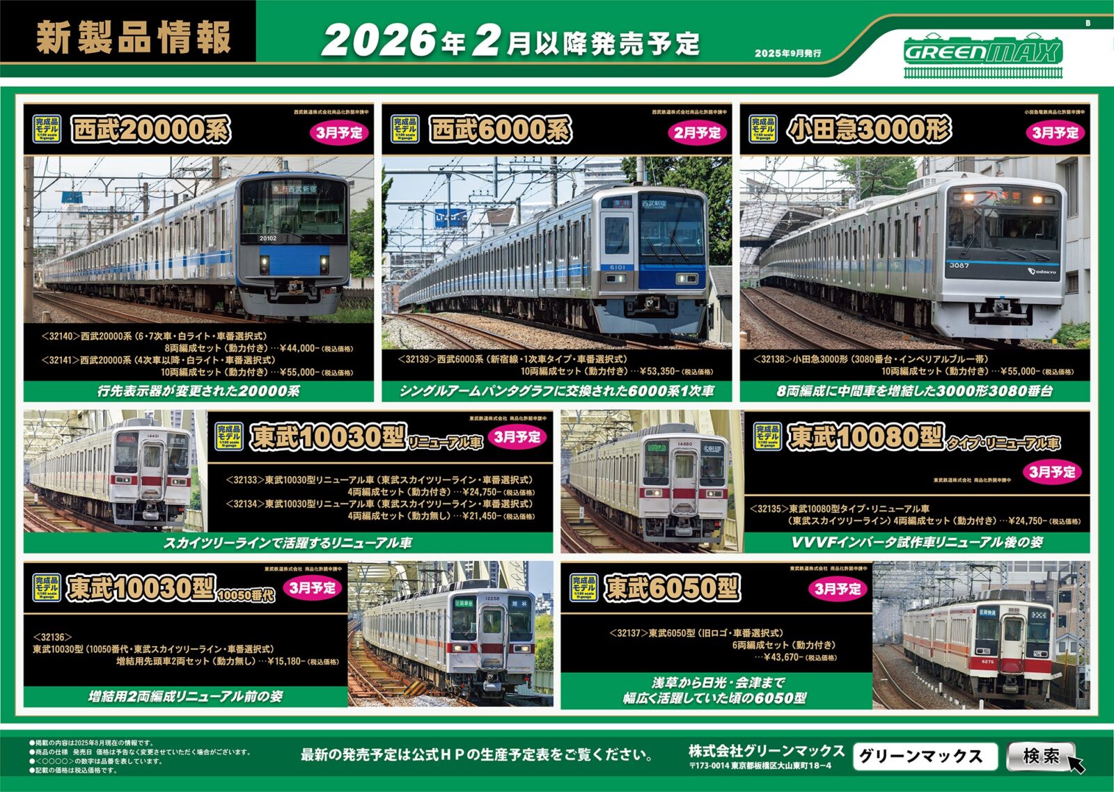 GREENMAX 2026年2月～3月 新製品発売 ･32120 名鉄1200系（リニューアル車・A編成・車番選択式）6両編成セット 44,220円 ･32121 名鉄1200系（リニューアル車・B編成・車番選択式）6両編成セット 44,220円 ･32122 名鉄1800系（新塗装・車番選択式）基本2両編成セット 22,330円 ･32123 名鉄1800系（新塗装・車番選択式）増結2両編成セット 19,470円 ･32139 西武6000系（新宿線・1次車タイプ・車番選択式）　10両編成セット 53,350円 ･50829 西武8000系6両編成セット 39,160円 ･50830 小田急8000形（更新車・車番選択式）基本6両編成セット 33,880円 ･50831 小田急8000形（更新車・車番選択式）増結4両編成セット 21,780円 ･50816 南海10000系（創業140周年記念・なつかしの緑色塗装） 4両編成セット 28,930円 ･32080 南海10000系サザン（中間改造車編成・現行塗装・車番選択式）基本4両編成セット 29,920円 ･32081 南海10000系サザン（中間改造車編成・現行塗装・車番選択式）増結4両編成セット 26,730円 ･32133 東武10030型リニューアル車（東武スカイツリーライン・車番選択式）4両編成セット 24,750円 ･32134 東武10030型リニューアル車（東武スカイツリーライン・車番選択式）4両編成セット 21,450円 ･32135 東武10080型タイプ・リニューアル車（東武スカイツリーライン）4両編成セット 24,750円 ･32136 東武10030型（10050番代・東武スカイツリーライン・車番選択式）増結用先頭車2両セット 15,180円 ･32137 東武6050型（旧ロゴ・車番選択式）6両編成セット 43,670円 ･32138 小田急3000形（3080番台・インペリアルブルー帯）10両編成セット 55,000円 ･32140 西武20000系（6・7次車・白ライト・車番選択式）8両編成セット 44,000円 ･32141 西武20000系（4次車以降・白ライト・車番選択式）10両編成セット 55,000円 ･32142 近鉄2610系（分散キセ冷房車・車番選択式）4両編成セット 29,700円 ･32143 近鉄2610系（連続キセ・L/Cカー・車番選択式）4両編成セット 29,920円 ･18039 JR113系2700/7000/7700番台（40N体質改善車・更新色）先頭車2両ボディキット 10,120円 ･18040 JR113系2700/7000/7700番台（40N体質改善車・更新色）中間車モハ2両ボディキット 5,940円 ･18041 JR113系7000番台（40N体質改善車・更新色）中間車サハ1両ボディキット 4,070円 ･7518 床下台車セット　近郊タイプ　クハ（サハ）2両用A（動力無し） 5,170円 ･129 ナハネ10形 1,100円 ･130 スハフ42形 1,100円 ･148 オシ17形 1,100円 ･149 スロ81／スロフ81形 1,320円 ･409 京成3500形4両編成セット 2,640円 ･8037 KE76ジャンパ栓納め（4個入り） 770円 ･8071 WAU75クーラー（塗装済み・4ヶ入り） 1,100円 ･8105 ダミーカプラー（耐寒耐雪電連付き・グレー） 550円 Nゲージ 鉄道模型