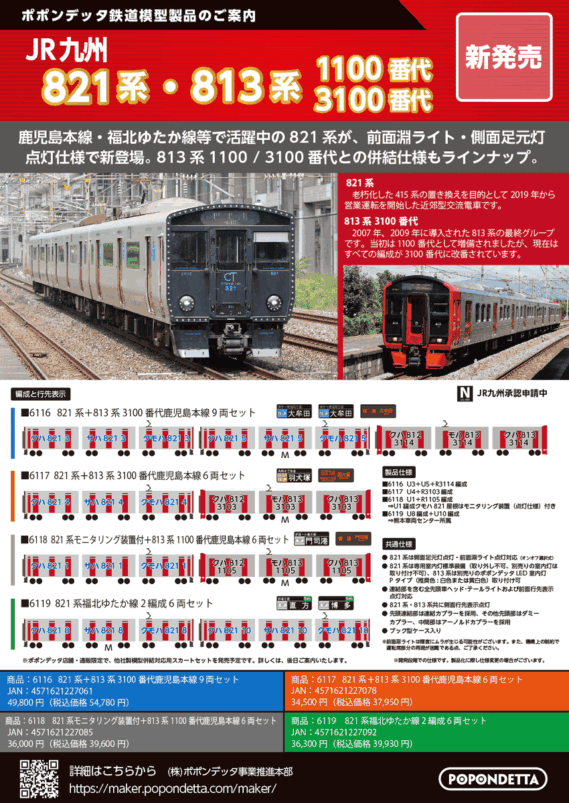 ポポンデッタ新製品発売情報 2026年~2027年予定 Nゲージ 鉄道模型 ・6116 821系+813系3100番代鹿児島本線 9両セット 54,780円(税込) ・6117 821系+813系3100番代 鹿児島本線 6両セット 37,950円(税込) ・6118 821系モニタリング装置付+813系1100番代 鹿児島本線 6両セット 39,600円(税込) ・6119 821系福北ゆたか線 2編成6両セット 39,930円(税込) ・6128 JR九州305系前照灯交換後(W2編成)6両セット 29,480円(税込) ・6128a JR九州305系前照灯交換後(W6編成)6両セット 29,480円(税込) ・6132 近鉄1A系大阪線(1A01+1A04編成)8両セット 43,560円(税込) ・6133 近鉄1A系名古屋線(1A02編成)4両セット 24,200円(税込) ・6133a 近鉄1A系名古屋線(1A03編成)4両セット 24,200円(税込) ・PAP-6109-09-01 1A・8A系冷房装置(グレードアップ版)4個入り 3,080円(税込) ・6081 小田急5000形4両基本セット 22,880円(税込) ・6082 小田急5000形6両増結セット 25,300円(税込) ・6083 小田急5000形10両セット 43,890円(税込)