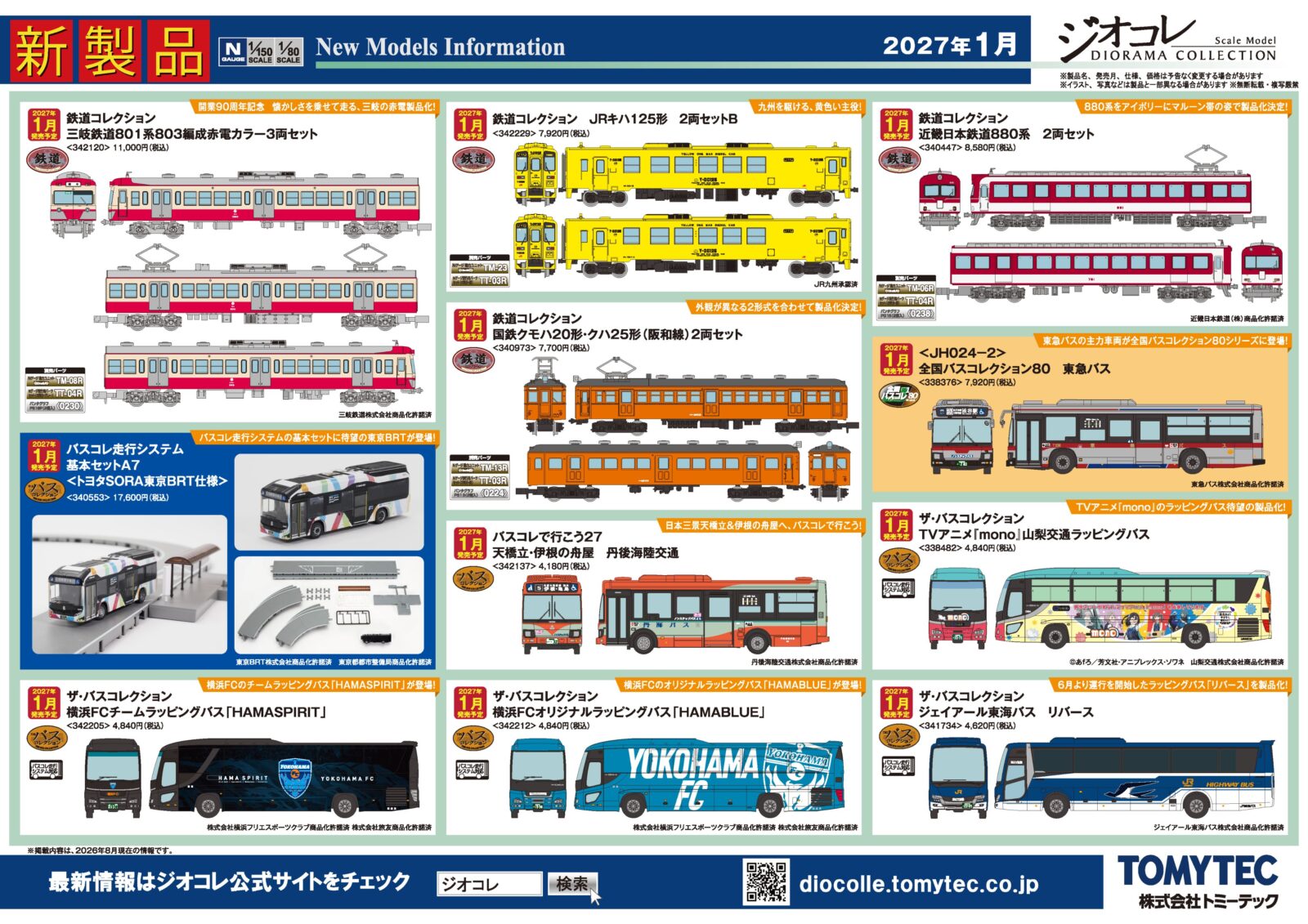 TOMYTEC ジオコレ 新製品ポスター公開 2027年1月発売 ・342120 鉄道コレクション 三岐鉄道801系803編成赤電カラー3両セット 11,000円(税込) ・340447 鉄道コレクション 近畿日本鉄道880系 2両セット 8,580円(税込) ・340973 鉄道コレクション 国鉄クモハ20形・クハ25形(阪和線)2両セット 7,700円(税込) ・340461 鉄道コレクション 京福電気鉄道モボ1形 KYOTRAM(1号車) 6,050円(税込) ・342229 鉄道コレクション JRキハ125形 2両セットB 7,920円(税込) ・338482 ザ・バスコレクション TVアニメ『mono』山梨交通ラッピングバス 4,840円(税込) ・342212 ザ・バスコレクション 横浜FCオリジナルラッピングバス「HAMABLUE」 4,840円(税込) ・342205 ザ・バスコレクション 横浜FCチームラッピングバス「HAMASPIRIT」 4,840円(税込) ・341734 ザ・バスコレクション ジェイアール東海バス リバース 4,620円(税込) ・342137 バスコレで行こう27 天橋立・伊根の舟屋 丹後海陸交通 4,180円(税込) ・340553 バスコレ走行システム基本セットA7<トヨタSORA東京BRT仕様> 17,600円(税込) ・338376 <JH024-2>全国バスコレクション80 東急バス 7,920円(税込) Nゲージ 鉄道模型