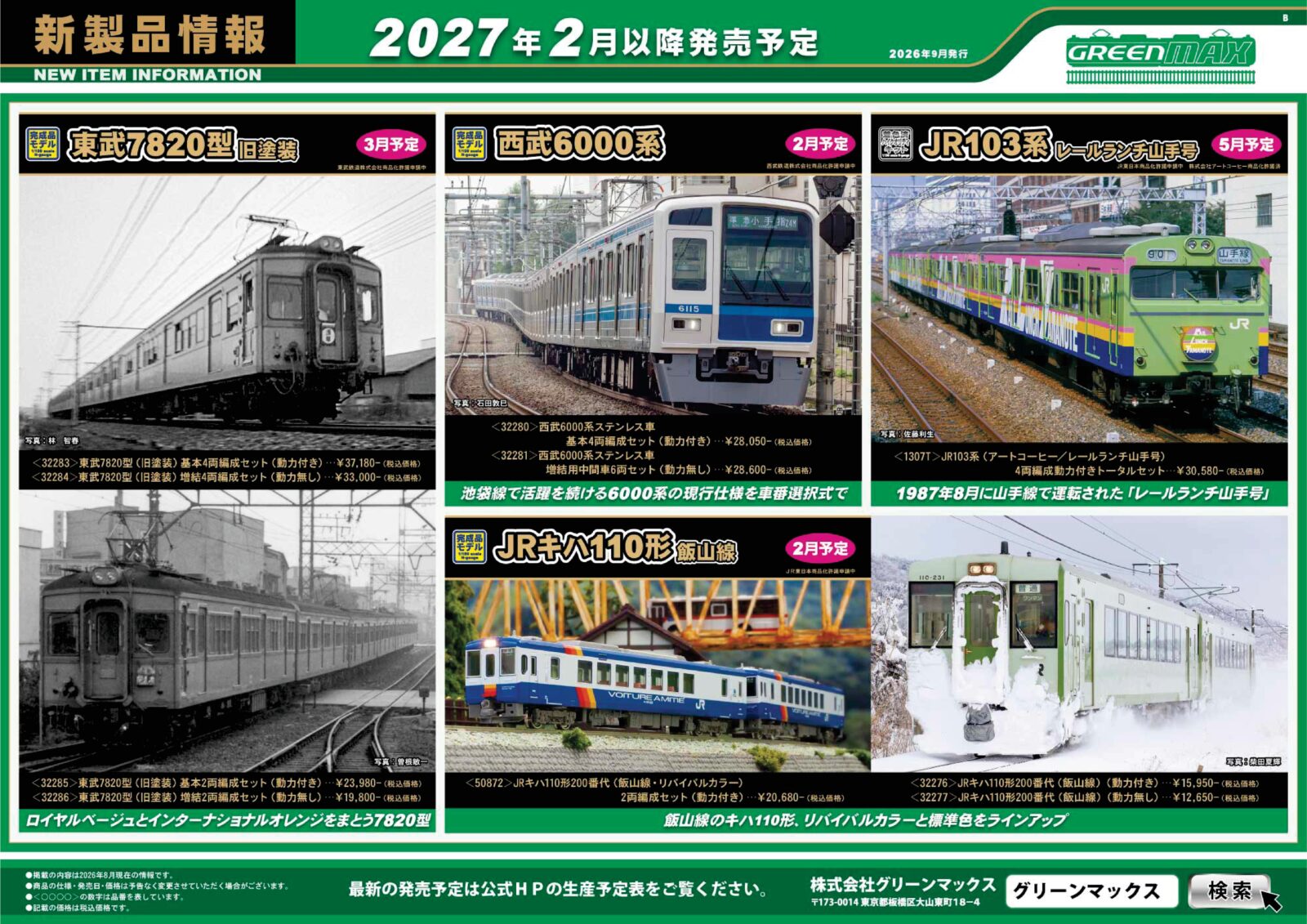 【グリーンマックス】 新製品ポスター公開! 2027年2月~2027年5月発売予定 2027年2月 ・32271 阪神5500系(リノベーション車両タイプ)4両編成セット 33,880円(税込) ・32272 阪神5550系(“たいせつ”がギュッと。マーク付き)4両編成セット 29,480円(税込) ・32273 阪神2000系(連結器交換後)6両編成セット 39,600円(税込) ・32274 JR103系3500番台(播但線)2両編成セット 19,800円(税込) ・32275 JR103系3500番台(播但線)4両編成セット 31,350円(税込) ・50872 JRキハ110形200番代(飯山線・リバイバルカラー)2両編成セット 20,680円(税込) ・32276 JRキハ110形200番代(飯山線) 15,950円(税込) ・32277 JRキハ110形200番代(飯山線) 12,650円(税込) ・32278 近鉄12410系(12413編成・新塗装)基本4両編成セット 28,930円(税込) ・32279 近鉄12410系(12413編成・新塗装)増結4両編成セット 25,300円(税込) ・32280 西武6000系ステンレス車 基本4両編成セット 28,050円(税込) ・32281 西武6000系ステンレス車 増結用中間車6両セット 28,600円(税込) 2027年3月 ・32231 名鉄100系 6両編成セット 42,900円(税込) ・32283 東武7820型(旧塗装)基本4両編成セット 37,180円(税込) ・32284 東武7820型(旧塗装)増結4両編成セット 33,000円(税込) ・32285 東武7820型(旧塗装)基本2両編成セット 23,980円(税込) ・32286 東武7820型(旧塗装)増結2両編成セット 19,800円(税込) 2027年5月(キット) ・1307T JR103系(アートコーヒー/レールランチ山手号)4両編成動力付きトータルセット 30,580円(税込) Nゲージ 鉄道模型 GREENMAX