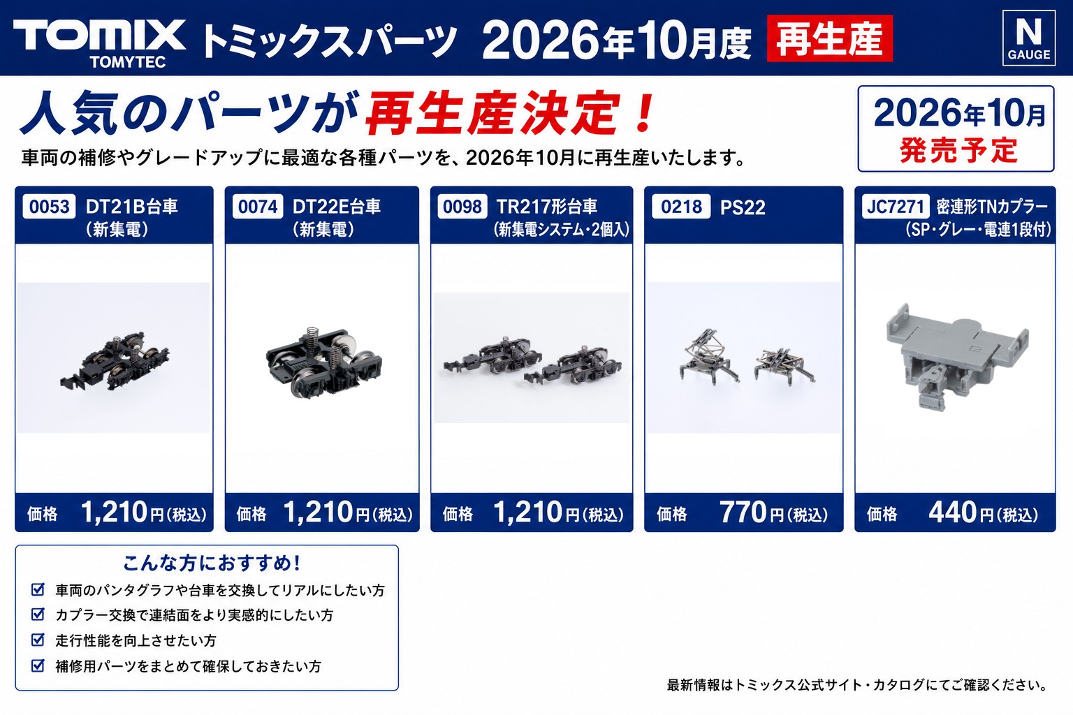 TOMIX2026年10月度再生産トミックスパーツ Nゲージ 鉄道模型 ･0051 TR62N　1,012円(税込) ･0053 DT21B台車（新集電）　1,210円(税込) ･0072 ＴＲ23台車（新集電）　1,210円(税込) ･0074 ＤＴ22E台車（新集電）　1,210円(税込) ･0085 TR23台車（新集電・コロ軸）　1,210円(税込) ･0095 DT13形台車（新集電）　1,210円(税込) ･0096 TR48形台車（新集電）　1,210円(税込) ･0098 TR217形台車（新集電システム・２個入）　1,210円(税込) ･0218 PS22 パンタグラフ 0218　770円(税込) ･0230 PS16P パンタグラフ 0230　770円(税込) ･0255 PS33D パンタグラフ 0255　770円(税込) ･0284 C-PS27N パンタグラフ 0284　770円(税込) ･0297 PS22BN パンタグラフ 0297　770円(税込) ･6705 PS16HW パンタグラフ 6705　770円(税込) ･0488 ＤＴ138A（プレート輪心・黒）　880円(税込) ･6635 DT207　880円(税込) ･6636 DT207（Ｕ字型）　1,100円(税込) ･6643 DT54ND　880円(税込) ･6806 DT71A(黒車輪)　880円(税込) ･0616 M-13ﾓｰﾀｰ（TYPE1・ﾎﾙﾀﾞｰ/接点付）　2,420円(税込) ･0617 M-13ﾓｰﾀｰ（TYPE2・ﾎﾙﾀﾞｰ/ｽﾌﾟﾘﾝｸﾞ付）　2,420円(税込) ･JA0039 アンテナ（EH800用）　330円(税込) ･JF0936 シャフト（小型気動車用Ａ）　330円(税込) ･JC42 密連形TNカプラー (前頭連結器ｶﾊﾞｰなし)　440円(税込) ･JC6324 密連形TNカプラー（SP・ｸﾞﾚｰ・電連１段付）　440円(税込) ･JC6364 密自連形TNカプラー（SP・グレー）　440円(税込) ･JC7214 密自連形TNカプラー（SP･グレー）　440円(税込) ･JC7271 密連形TNカプラー（SP・グレー・電連1段付）　440円(税込)