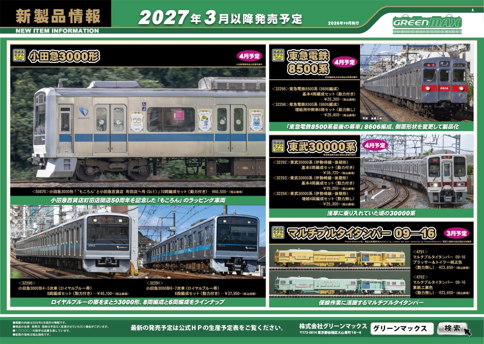 GREENMAX 新製品ポスター 2027年3月・4月発売予定 Nゲージ 鉄道模型 ・50786 京急新1000形 「ハッピーターントレイン」 8両編成セット 44,880円(税込) ・50868 京急新1000形(3・4次車・L/C座席化改造車)4両編成セット 28,050円(税込) ・50869 京急新1000形(3・4次車・L/C座席化改造車)4両編成セット 24,200円(税込) ・32295 東急電鉄8500系(8606編成)基本4両編成セット 25,300円(税込) ・32296 東急電鉄8500系(8606編成)増結用中間車6両セット 26,400円(税込) ・32290 小田急3000形4・5次車(ロイヤルブルー帯)8両編成セット 45,100円(税込) ・32291 小田急3000形6・7次車(ロイヤルブルー帯)6両編成セット 37,950円(税込) ・50879 小田急3000形「“もころん”と小田急百貨店 町田店へ号(Go!)」10両編成セット 60,500円(税込) ・32292 東武30000系(伊勢崎線・後期形)基本6両編成セット 38,720円(税込) ・32293 東武30000系(伊勢崎線・後期形)基本4両編成セット 29,260円(税込) ・32294 東武30000系(伊勢崎線・後期形)増結4両編成セット 25,300円(税込) ・50873 近鉄16200系 観光特急「青の交響曲」3両編成セット 27,500円(税込) ・50878 近鉄3220系(KYOTO-NARAラッピング)6両編成セット 40,260円(税込) ・32287 近鉄21020系アーバンライナーnext 6両編成セット 39,050円(税込) ・32252 阪急7000系(リニューアル車)8両編成セットⅡ 55,000円(税込) ・32297 阪神9000系(“たいせつ”がギュッと。マーク付き)6両編成セット 41,250円(税込) ・32288 JR九州817系2000番代 基本2両編成セット 21,120円(税込) ・32289 JR九州817系2000番代 増結2両編成セット 18,480円(税込) ・4791 マルチプルタイタンパー 09-16 プラッサー&トイラー純正色 23,650円(税込) ・4792 マルチプルタイタンパー 09-16 東鉄工業色 23,650円(税込)